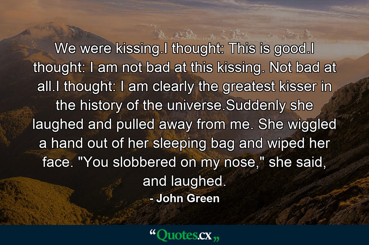 We were kissing.I thought: This is good.I thought: I am not bad at this kissing. Not bad at all.I thought: I am clearly the greatest kisser in the history of the universe.Suddenly she laughed and pulled away from me. She wiggled a hand out of her sleeping bag and wiped her face. 