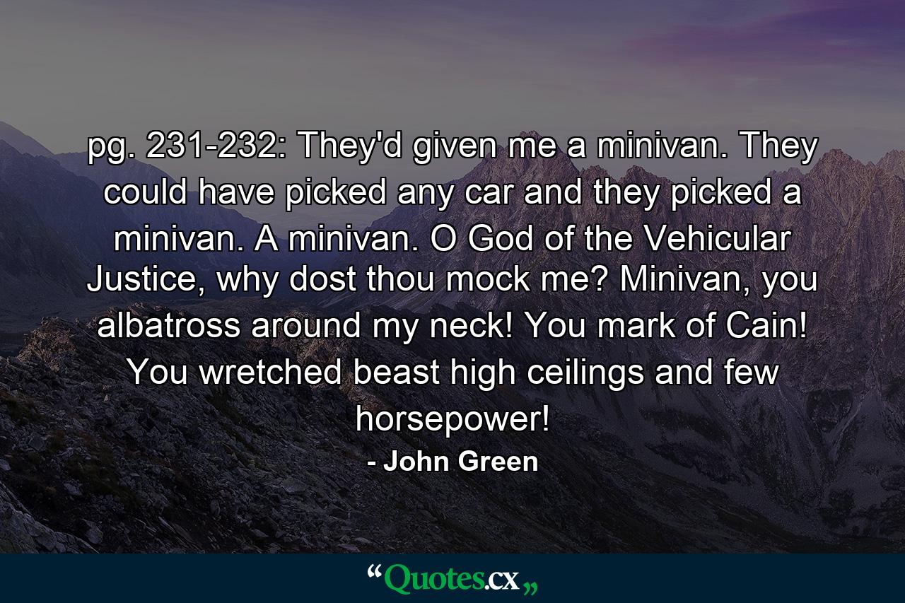 pg. 231-232: They'd given me a minivan. They could have picked any car and they picked a minivan. A minivan. O God of the Vehicular Justice, why dost thou mock me? Minivan, you albatross around my neck! You mark of Cain! You wretched beast high ceilings and few horsepower! - Quote by John Green