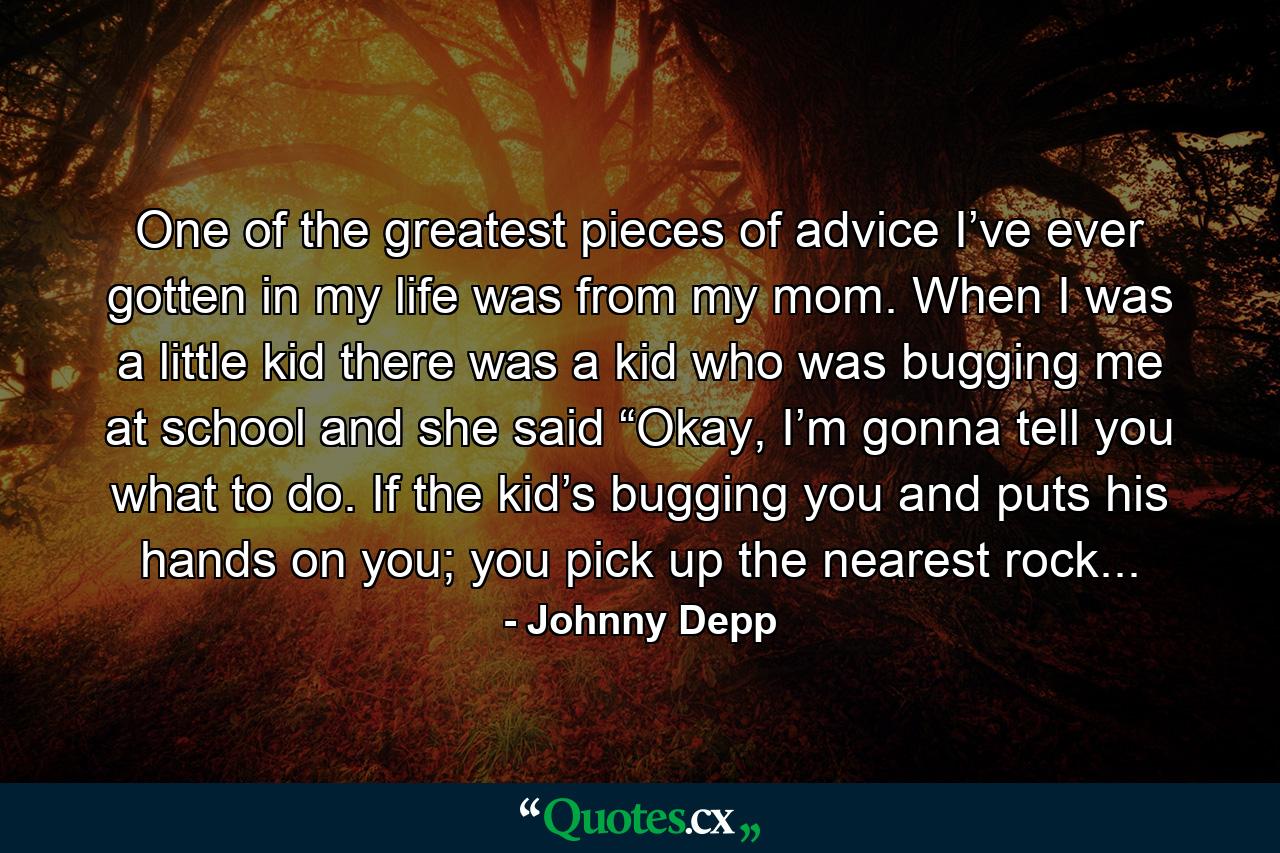 One of the greatest pieces of advice I’ve ever gotten in my life was from my mom. When I was a little kid there was a kid who was bugging me at school and she said “Okay, I’m gonna tell you what to do. If the kid’s bugging you and puts his hands on you; you pick up the nearest rock... - Quote by Johnny Depp