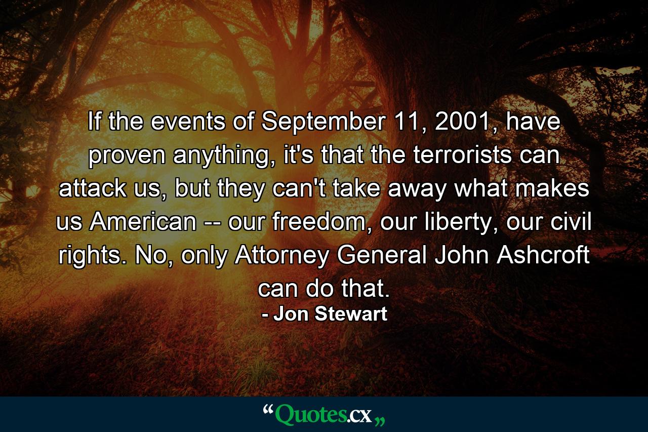 If the events of September 11, 2001, have proven anything, it's that the terrorists can attack us, but they can't take away what makes us American -- our freedom, our liberty, our civil rights. No, only Attorney General John Ashcroft can do that. - Quote by Jon Stewart