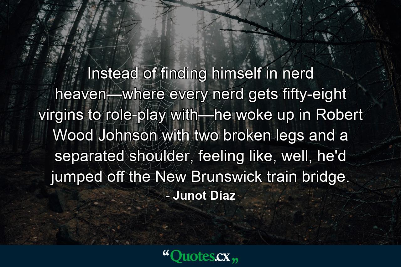 Instead of finding himself in nerd heaven—where every nerd gets fifty-eight virgins to role-play with—he woke up in Robert Wood Johnson with two broken legs and a separated shoulder, feeling like, well, he'd jumped off the New Brunswick train bridge. - Quote by Junot Díaz