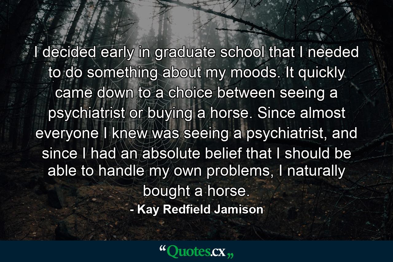 I decided early in graduate school that I needed to do something about my moods. It quickly came down to a choice between seeing a psychiatrist or buying a horse. Since almost everyone I knew was seeing a psychiatrist, and since I had an absolute belief that I should be able to handle my own problems, I naturally bought a horse. - Quote by Kay Redfield Jamison