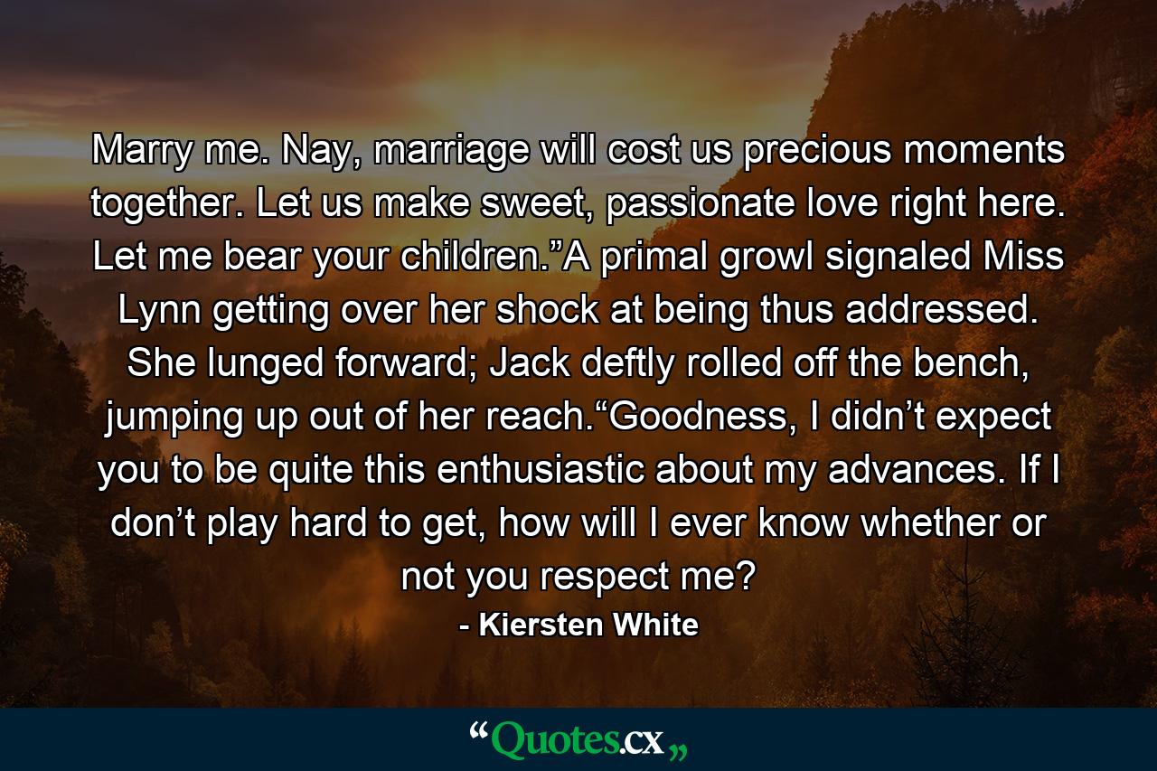 Marry me. Nay, marriage will cost us precious moments together. Let us make sweet, passionate love right here. Let me bear your children.”A primal growl signaled Miss Lynn getting over her shock at being thus addressed. She lunged forward; Jack deftly rolled off the bench, jumping up out of her reach.“Goodness, I didn’t expect you to be quite this enthusiastic about my advances. If I don’t play hard to get, how will I ever know whether or not you respect me? - Quote by Kiersten White