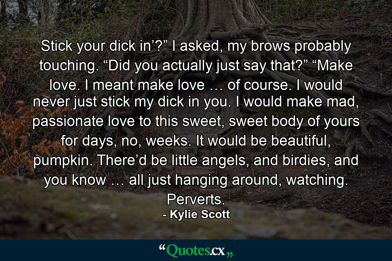 Stick your dick in’?” I asked, my brows probably touching. “Did you actually just say that?” “Make love. I meant make love … of course. I would never just stick my dick in you. I would make mad, passionate love to this sweet, sweet body of yours for days, no, weeks. It would be beautiful, pumpkin. There’d be little angels, and birdies, and you know … all just hanging around, watching. Perverts. - Quote by Kylie Scott