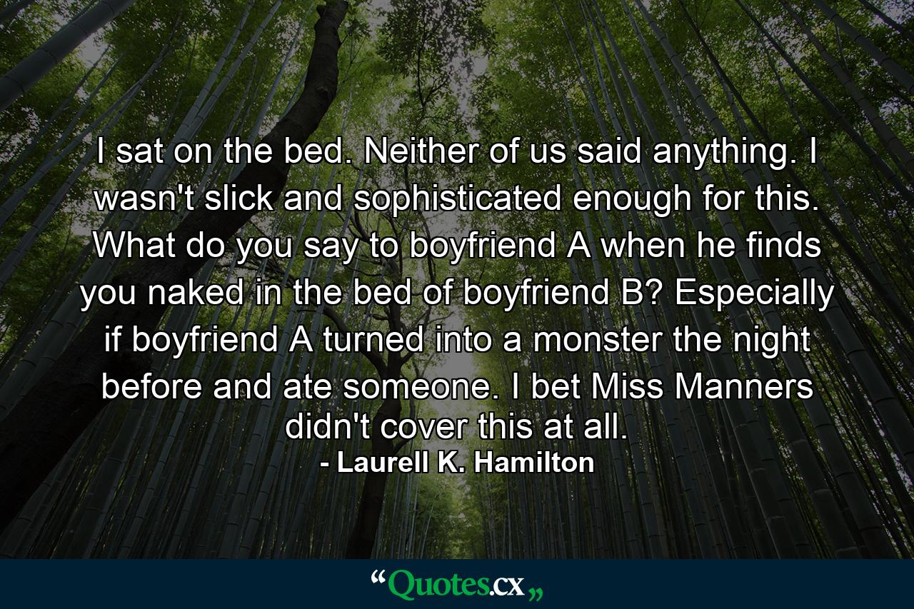 I sat on the bed. Neither of us said anything. I wasn't slick and sophisticated enough for this. What do you say to boyfriend A when he finds you naked in the bed of boyfriend B? Especially if boyfriend A turned into a monster the night before and ate someone. I bet Miss Manners didn't cover this at all. - Quote by Laurell K. Hamilton