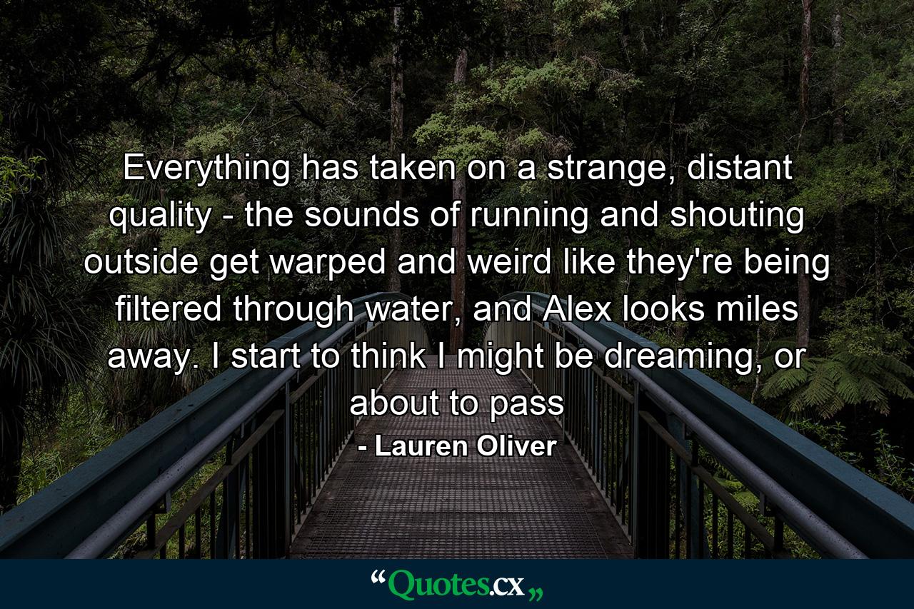 Everything has taken on a strange, distant quality - the sounds of running and shouting outside get warped and weird like they're being filtered through water, and Alex looks miles away. I start to think I might be dreaming, or about to pass - Quote by Lauren Oliver