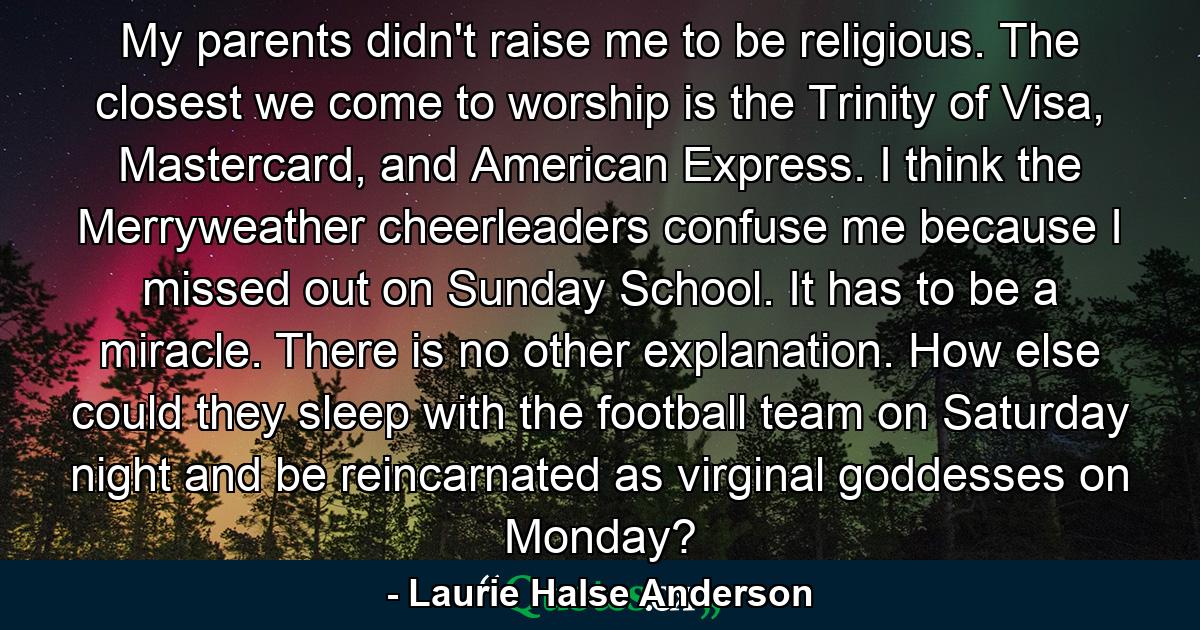 My parents didn't raise me to be religious. The closest we come to worship is the Trinity of Visa, Mastercard, and American Express. I think the Merryweather cheerleaders confuse me because I missed out on Sunday School. It has to be a miracle. There is no other explanation. How else could they sleep with the football team on Saturday night and be reincarnated as virginal goddesses on Monday? - Quote by Laurie Halse Anderson