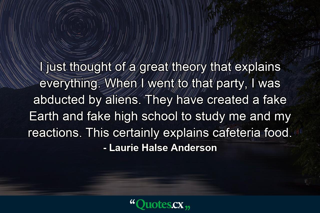 I just thought of a great theory that explains everything. When I went to that party, I was abducted by aliens. They have created a fake Earth and fake high school to study me and my reactions. This certainly explains cafeteria food. - Quote by Laurie Halse Anderson