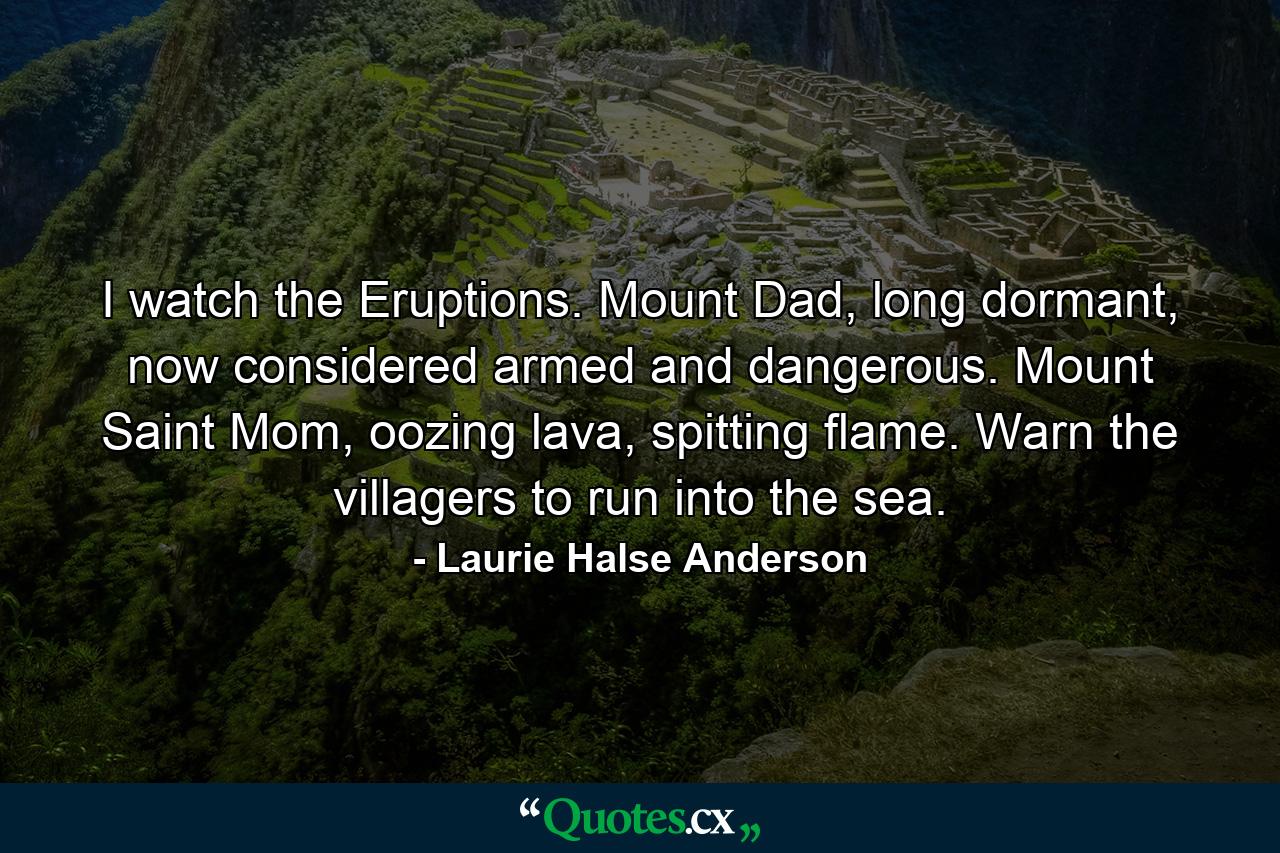 I watch the Eruptions. Mount Dad, long dormant, now considered armed and dangerous. Mount Saint Mom, oozing lava, spitting flame. Warn the villagers to run into the sea. - Quote by Laurie Halse Anderson