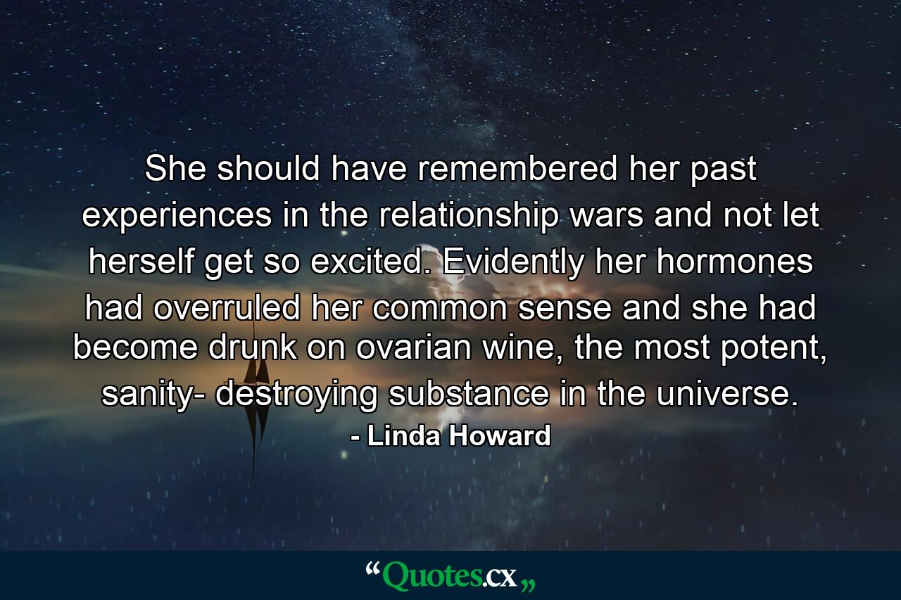 She should have remembered her past experiences in the relationship wars and not let herself get so excited. Evidently her hormones had overruled her common sense and she had become drunk on ovarian wine, the most potent, sanity- destroying substance in the universe. - Quote by Linda Howard