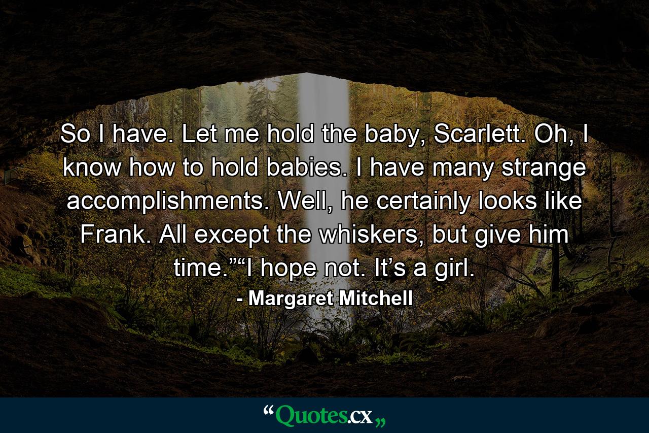 So I have. Let me hold the baby, Scarlett. Oh, I know how to hold babies. I have many strange accomplishments. Well, he certainly looks like Frank. All except the whiskers, but give him time.”“I hope not. It’s a girl. - Quote by Margaret Mitchell