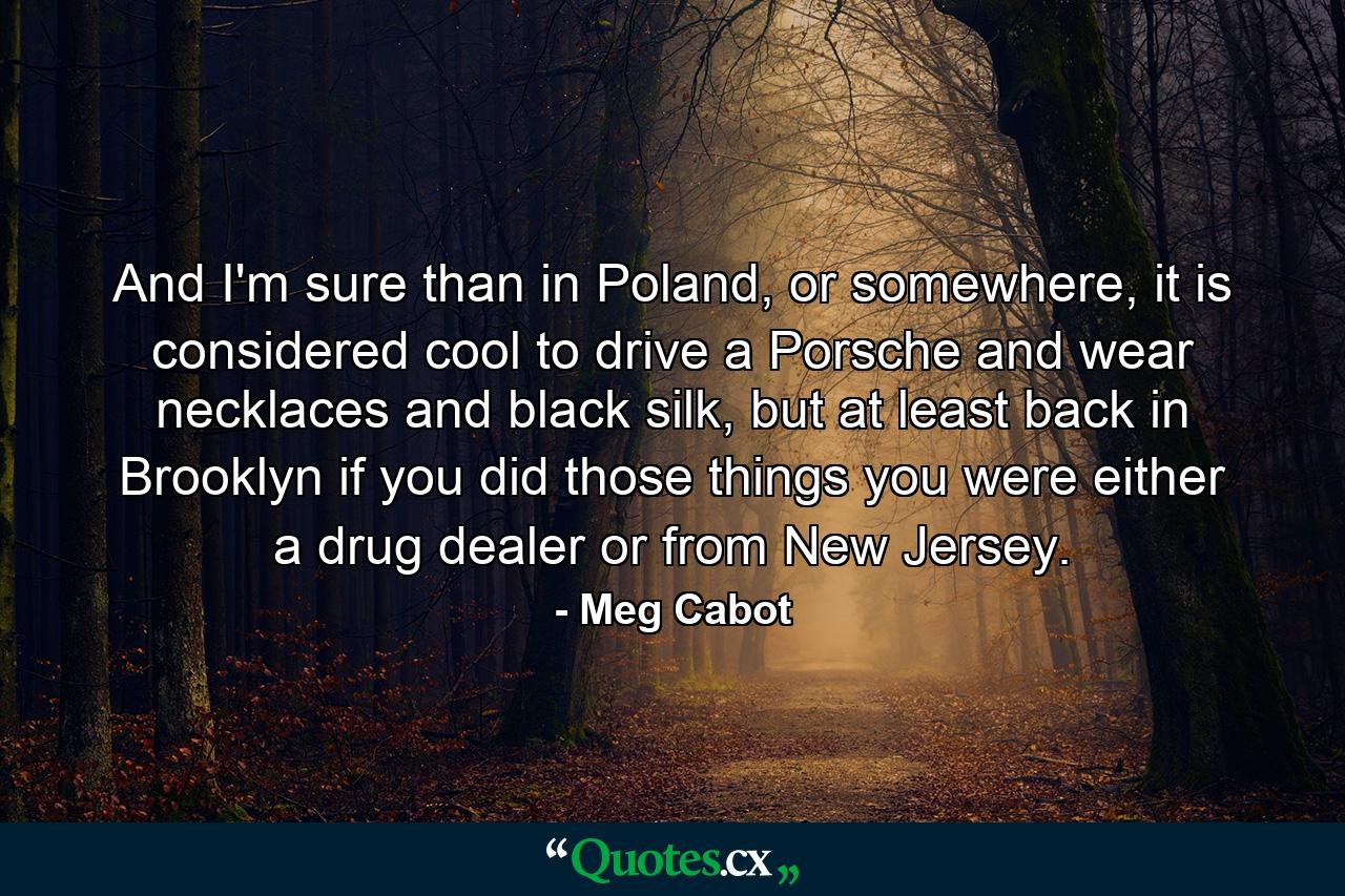 And I'm sure than in Poland, or somewhere, it is considered cool to drive a Porsche and wear necklaces and black silk, but at least back in Brooklyn if you did those things you were either a drug dealer or from New Jersey. - Quote by Meg Cabot