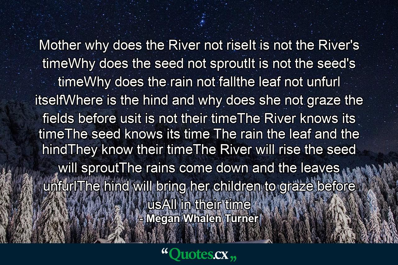 Mother why does the River not riseIt is not the River's timeWhy does the seed not sproutIt is not the seed's timeWhy does the rain not fallthe leaf not unfurl itselfWhere is the hind and why does she not graze the fields before usit is not their timeThe River knows its timeThe seed knows its time The rain the leaf and the hindThey know their timeThe River will rise the seed will sproutThe rains come down and the leaves unfurlThe hind will bring her children to graze before usAll in their time - Quote by Megan Whalen Turner