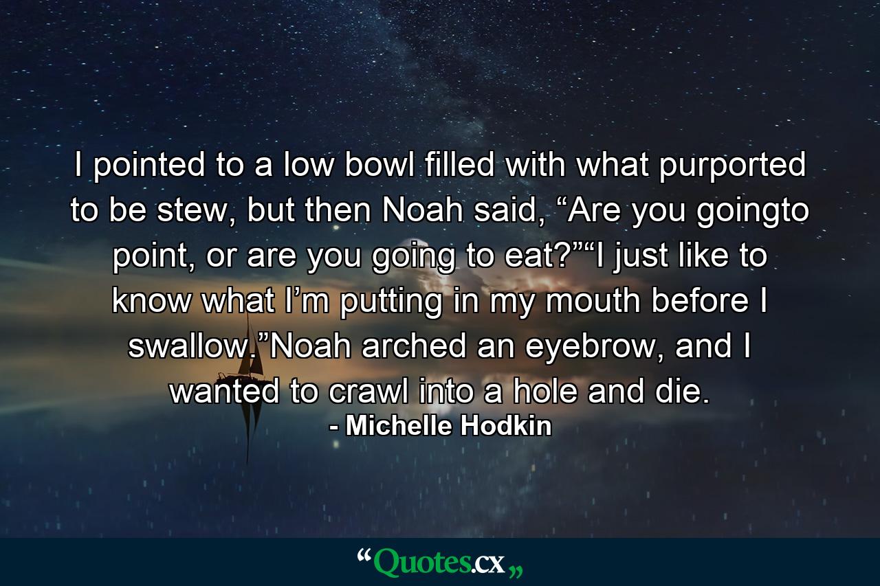 I pointed to a low bowl filled with what purported to be stew, but then Noah said, “Are you goingto point, or are you going to eat?”“I just like to know what I’m putting in my mouth before I swallow.”Noah arched an eyebrow, and I wanted to crawl into a hole and die. - Quote by Michelle Hodkin