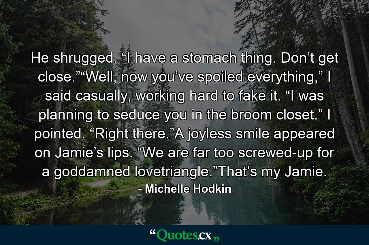 He shrugged. “I have a stomach thing. Don’t get close.”“Well, now you’ve spoiled everything,” I said casually, working hard to fake it. “I was planning to seduce you in the broom closet.” I pointed. “Right there.”A joyless smile appeared on Jamie’s lips. “We are far too screwed-up for a goddamned lovetriangle.”That’s my Jamie. - Quote by Michelle Hodkin