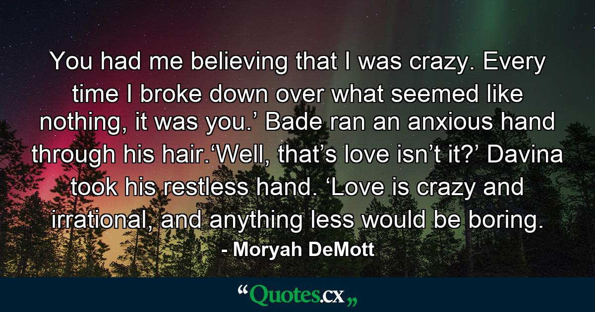 You had me believing that I was crazy. Every time I broke down over what seemed like nothing, it was you.’ Bade ran an anxious hand through his hair.‘Well, that’s love isn’t it?’ Davina took his restless hand. ‘Love is crazy and irrational, and anything less would be boring. - Quote by Moryah DeMott