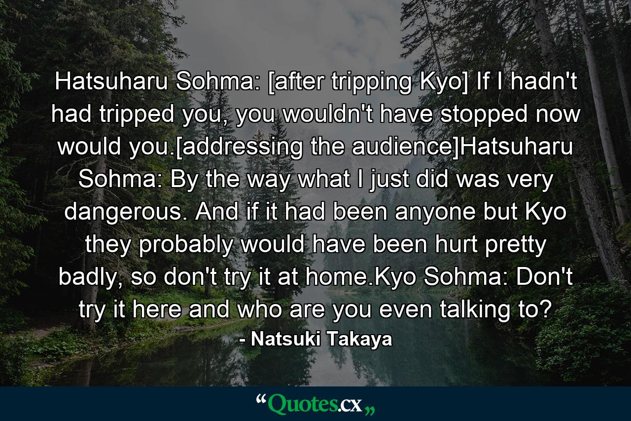 Hatsuharu Sohma: [after tripping Kyo] If I hadn't had tripped you, you wouldn't have stopped now would you.[addressing the audience]Hatsuharu Sohma: By the way what I just did was very dangerous. And if it had been anyone but Kyo they probably would have been hurt pretty badly, so don't try it at home.Kyo Sohma: Don't try it here and who are you even talking to? - Quote by Natsuki Takaya