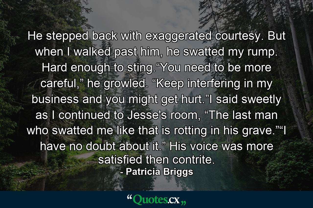 He stepped back with exaggerated courtesy. But when I walked past him, he swatted my rump. Hard enough to sting.“You need to be more careful,” he growled. “Keep interfering in my business and you might get hurt.”I said sweetly as I continued to Jesse's room, “The last man who swatted me like that is rotting in his grave.”“I have no doubt about it.” His voice was more satisfied then contrite. - Quote by Patricia Briggs