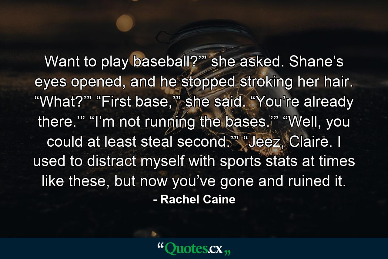 Want to play baseball?’” she asked. Shane’s eyes opened, and he stopped stroking her hair. “What?’” “First base,’” she said. “You’re already there.’” “I’m not running the bases.’” “Well, you could at least steal second.’” “Jeez, Claire. I used to distract myself with sports stats at times like these, but now you’ve gone and ruined it. - Quote by Rachel Caine