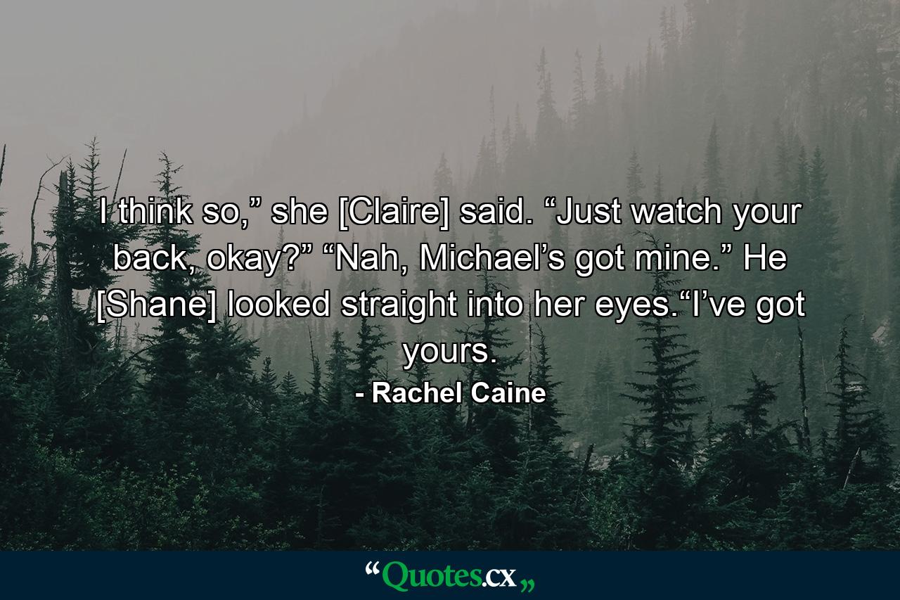 I think so,” she [Claire] said. “Just watch your back, okay?” “Nah, Michael’s got mine.” He [Shane] looked straight into her eyes.“I’ve got yours. - Quote by Rachel Caine