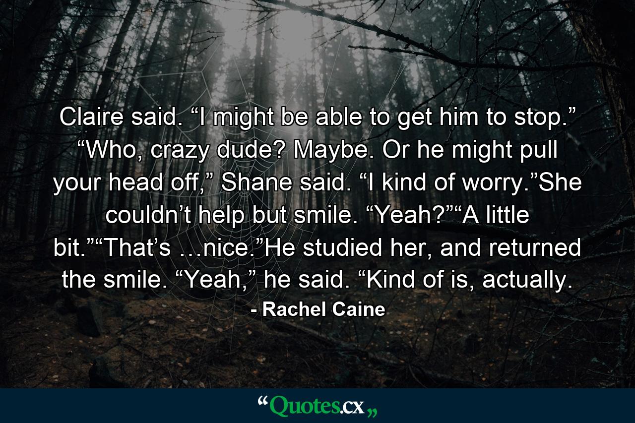 Claire said. “I might be able to get him to stop.” “Who, crazy dude? Maybe. Or he might pull your head off,” Shane said. “I kind of worry.”She couldn’t help but smile. “Yeah?”“A little bit.”“That’s …nice.”He studied her, and returned the smile. “Yeah,” he said. “Kind of is, actually. - Quote by Rachel Caine