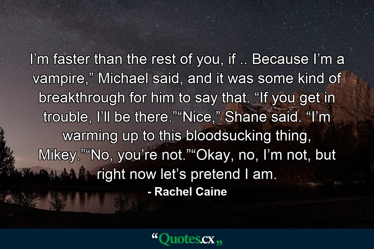 I’m faster than the rest of you, if .. Because I’m a vampire,” Michael said, and it was some kind of breakthrough for him to say that. “If you get in trouble, I’ll be there.”“Nice,” Shane said. “I’m warming up to this bloodsucking thing, Mikey.”“No, you’re not.”“Okay, no, I’m not, but right now let’s pretend I am. - Quote by Rachel Caine