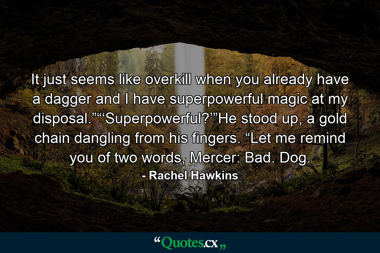 It just seems like overkill when you already have a dagger and I have superpowerful magic at my disposal.”“‘Superpowerful?’”He stood up, a gold chain dangling from his fingers. “Let me remind you of two words, Mercer: Bad. Dog. - Quote by Rachel Hawkins