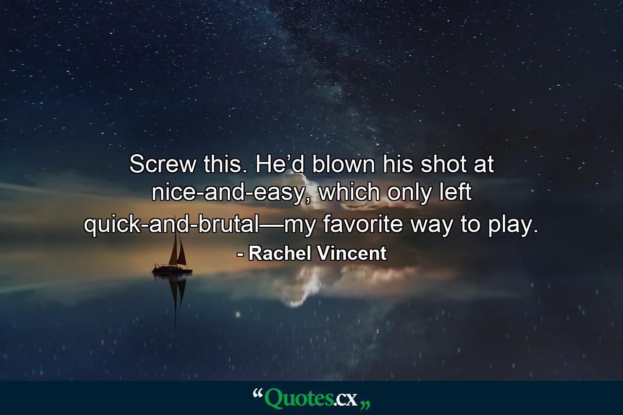 Screw this. He’d blown his shot at nice-and-easy, which only left quick-and-brutal—my favorite way to play. - Quote by Rachel Vincent