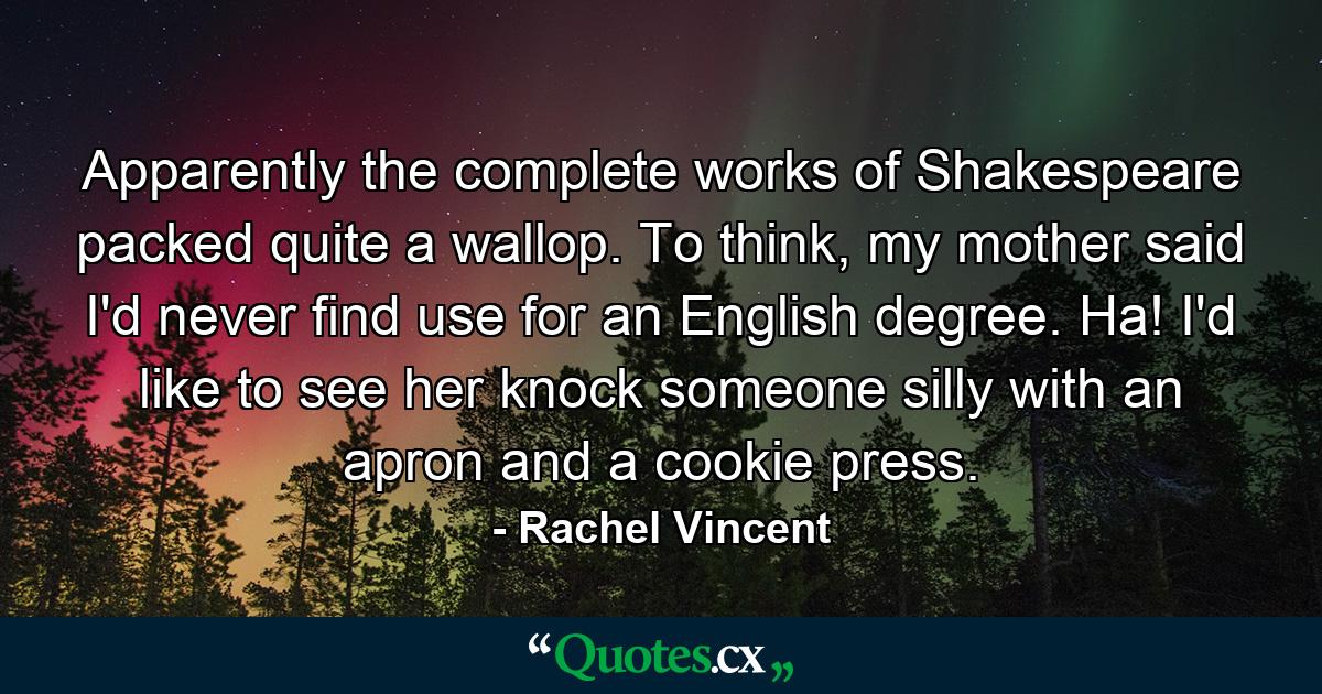 Apparently the complete works of Shakespeare packed quite a wallop. To think, my mother said I'd never find use for an English degree. Ha! I'd like to see her knock someone silly with an apron and a cookie press. - Quote by Rachel Vincent