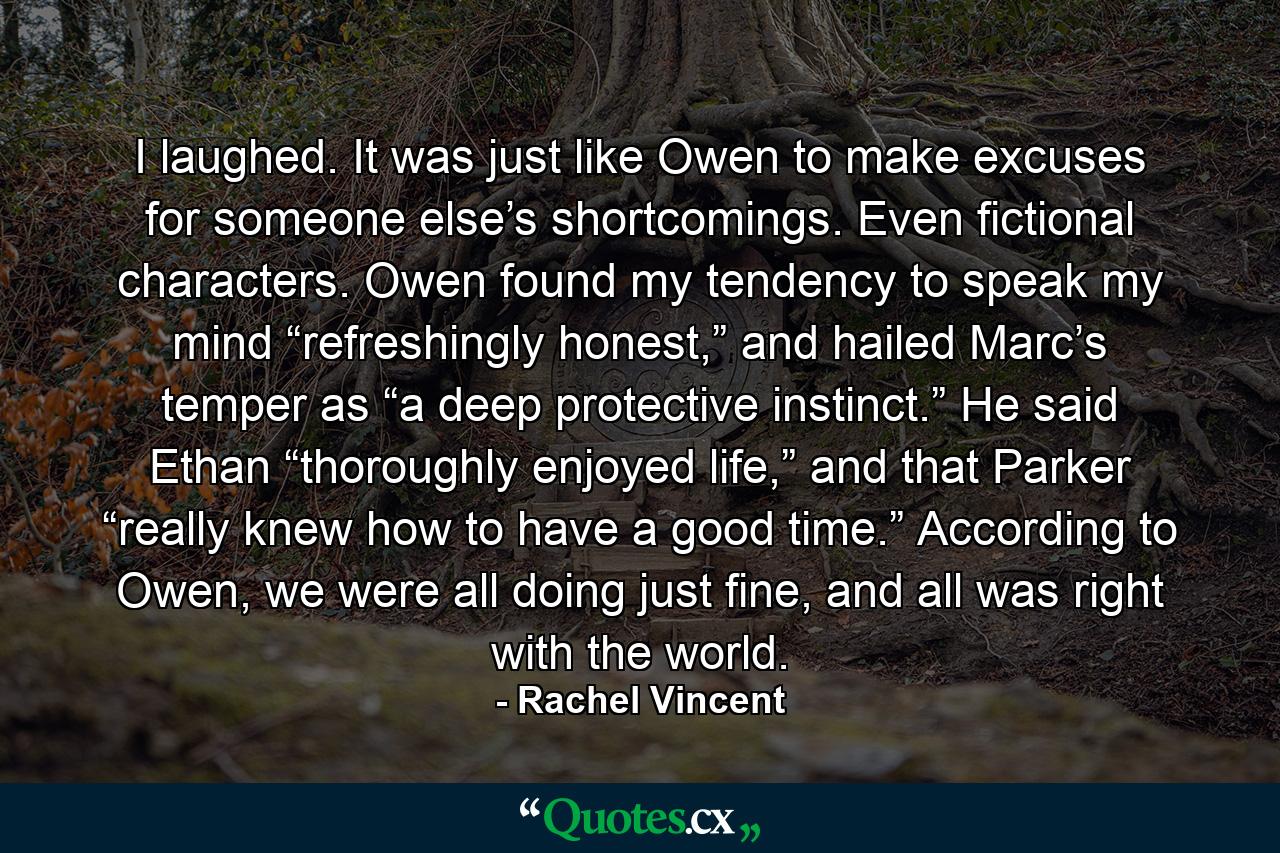 I laughed. It was just like Owen to make excuses for someone else’s shortcomings. Even fictional characters. Owen found my tendency to speak my mind “refreshingly honest,” and hailed Marc’s temper as “a deep protective instinct.” He said Ethan “thoroughly enjoyed life,” and that Parker “really knew how to have a good time.” According to Owen, we were all doing just fine, and all was right with the world. - Quote by Rachel Vincent