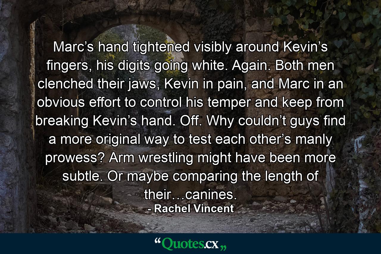 Marc’s hand tightened visibly around Kevin’s fingers, his digits going white. Again. Both men clenched their jaws, Kevin in pain, and Marc in an obvious effort to control his temper and keep from breaking Kevin’s hand. Off. Why couldn’t guys find a more original way to test each other’s manly prowess? Arm wrestling might have been more subtle. Or maybe comparing the length of their…canines. - Quote by Rachel Vincent