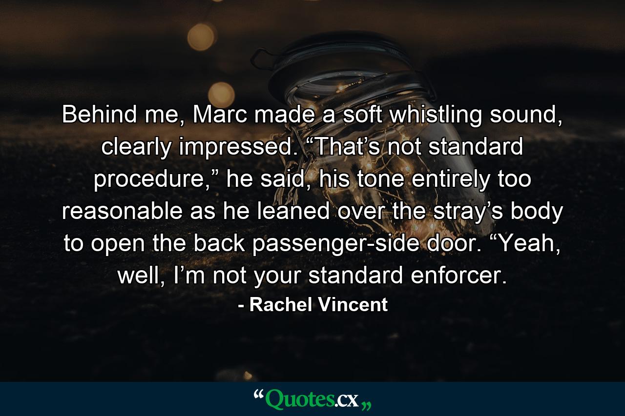 Behind me, Marc made a soft whistling sound, clearly impressed. “That’s not standard procedure,” he said, his tone entirely too reasonable as he leaned over the stray’s body to open the back passenger-side door. “Yeah, well, I’m not your standard enforcer. - Quote by Rachel Vincent