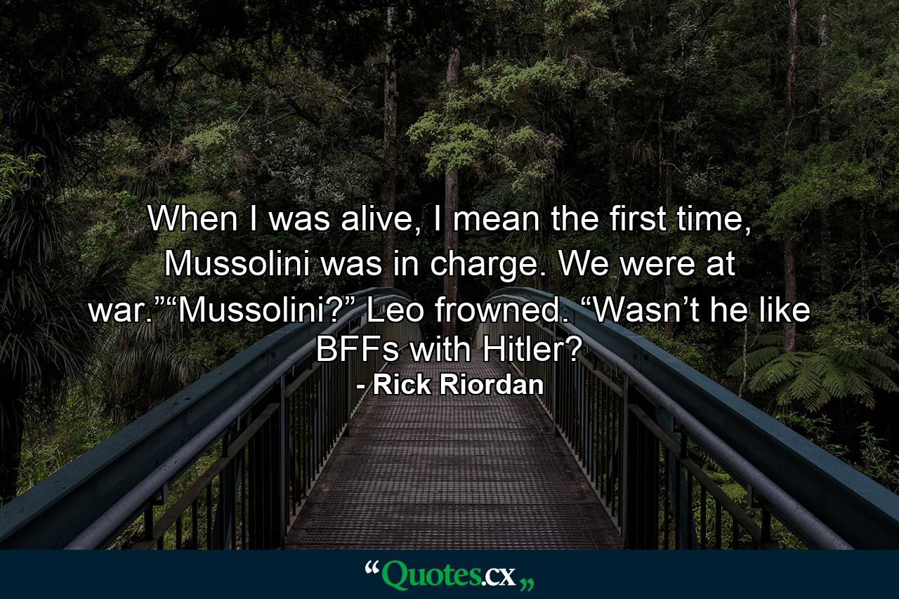 When I was alive, I mean the first time, Mussolini was in charge. We were at war.”“Mussolini?” Leo frowned. “Wasn’t he like BFFs with Hitler? - Quote by Rick Riordan