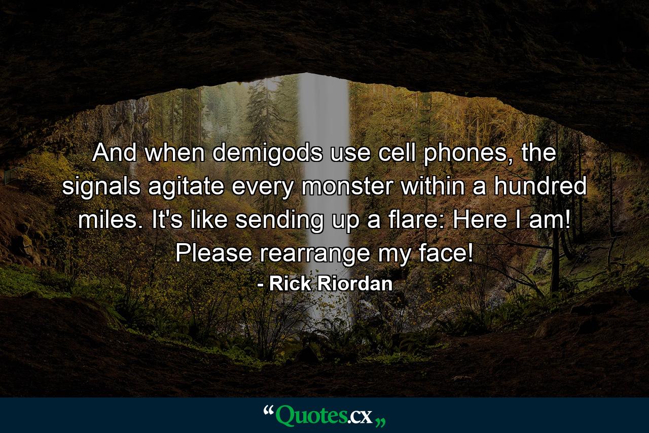 And when demigods use cell phones, the signals agitate every monster within a hundred miles. It's like sending up a flare: Here I am! Please rearrange my face! - Quote by Rick Riordan