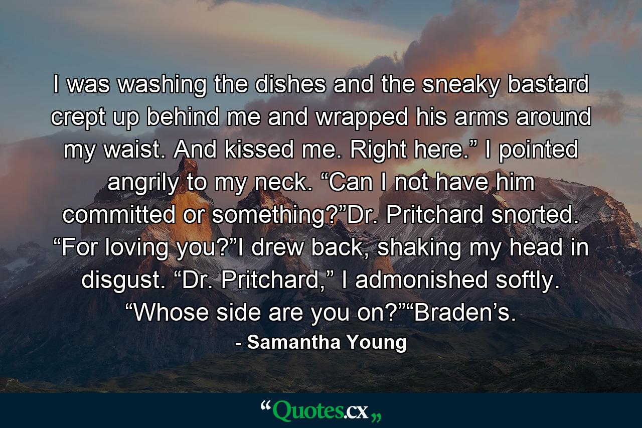 I was washing the dishes and the sneaky bastard crept up behind me and wrapped his arms around my waist. And kissed me. Right here.” I pointed angrily to my neck. “Can I not have him committed or something?”Dr. Pritchard snorted. “For loving you?”I drew back, shaking my head in disgust. “Dr. Pritchard,” I admonished softly. “Whose side are you on?”“Braden’s. - Quote by Samantha Young