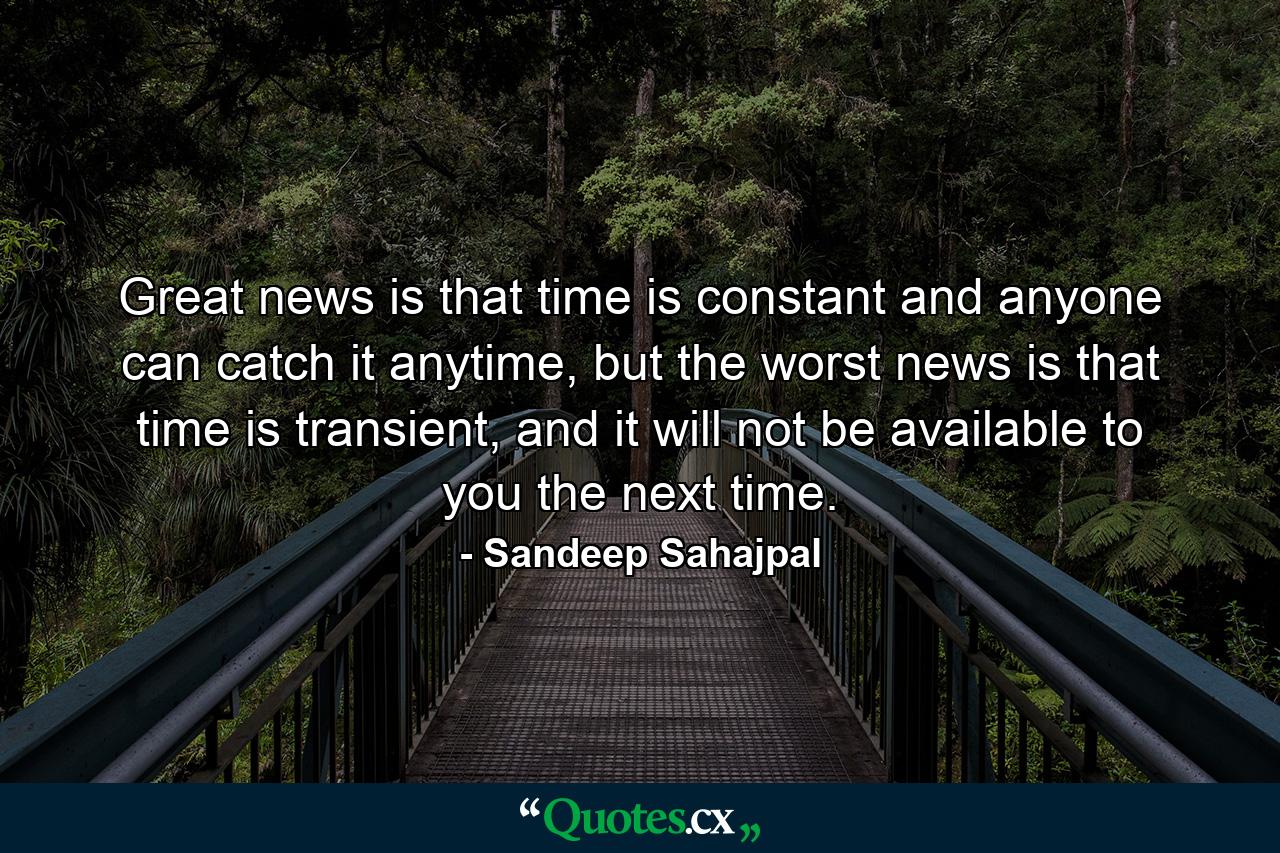 Great news is that time is constant and anyone can catch it anytime, but the worst news is that time is transient, and it will not be available to you the next time. - Quote by Sandeep Sahajpal