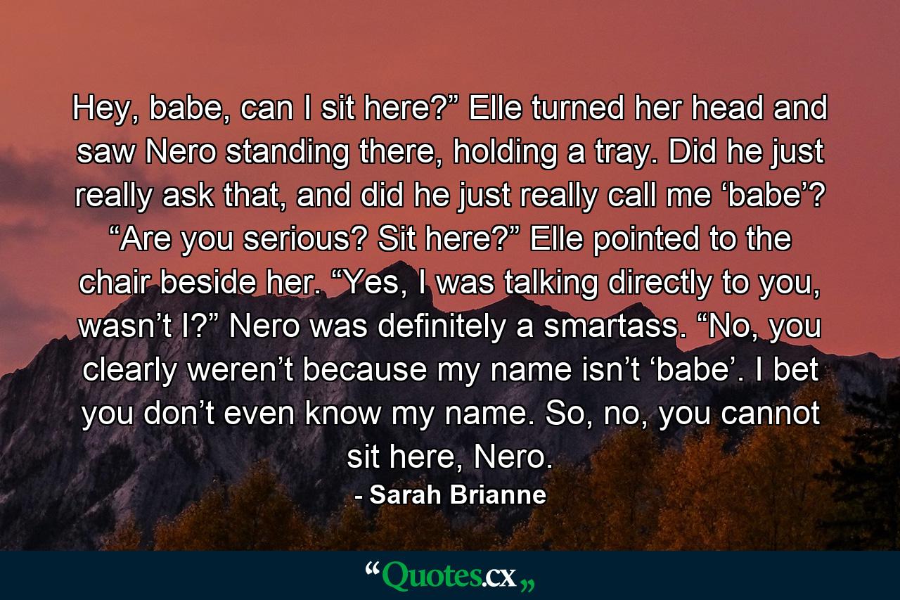 Hey, babe, can I sit here?” Elle turned her head and saw Nero standing there, holding a tray.　　Did he just really ask that, and did he just really call me ‘babe’?　　“Are you serious? Sit here?” Elle pointed to the chair beside her.　　“Yes, I was talking directly to you, wasn’t I?” Nero was definitely a smartass.　　“No, you clearly weren’t because my name isn’t ‘babe’. I bet you don’t even know my name. So, no, you cannot sit here, Nero. - Quote by Sarah Brianne