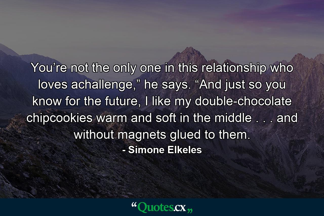 You’re not the only one in this relationship who loves achallenge,” he says. “And just so you know for the future, I like my double-chocolate chipcookies warm and soft in the middle . . . and without magnets glued to them. - Quote by Simone Elkeles