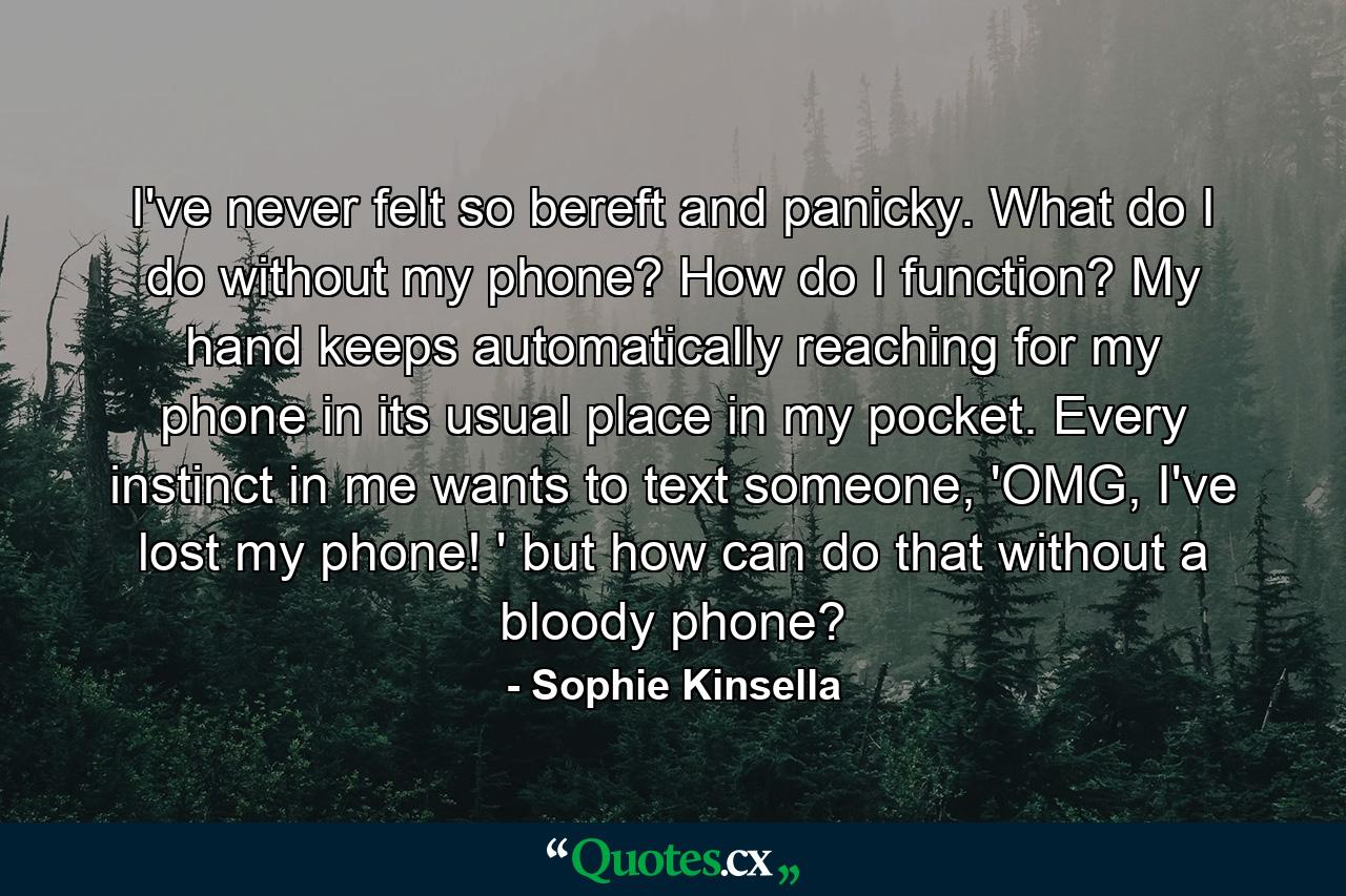 I've never felt so bereft and panicky. What do I do without my phone? How do I function? My hand keeps automatically reaching for my phone in its usual place in my pocket. Every instinct in me wants to text someone, 'OMG, I've lost my phone! ' but how can do that without a bloody phone? - Quote by Sophie Kinsella