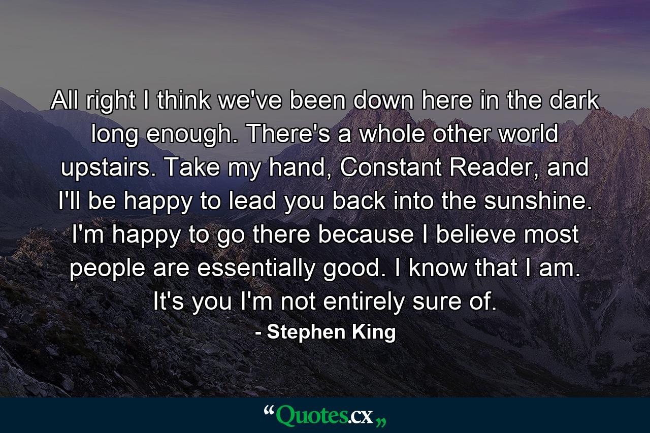 All right I think we've been down here in the dark long enough. There's a whole other world upstairs. Take my hand, Constant Reader, and I'll be happy to lead you back into the sunshine. I'm happy to go there because I believe most people are essentially good. I know that I am. It's you I'm not entirely sure of. - Quote by Stephen King