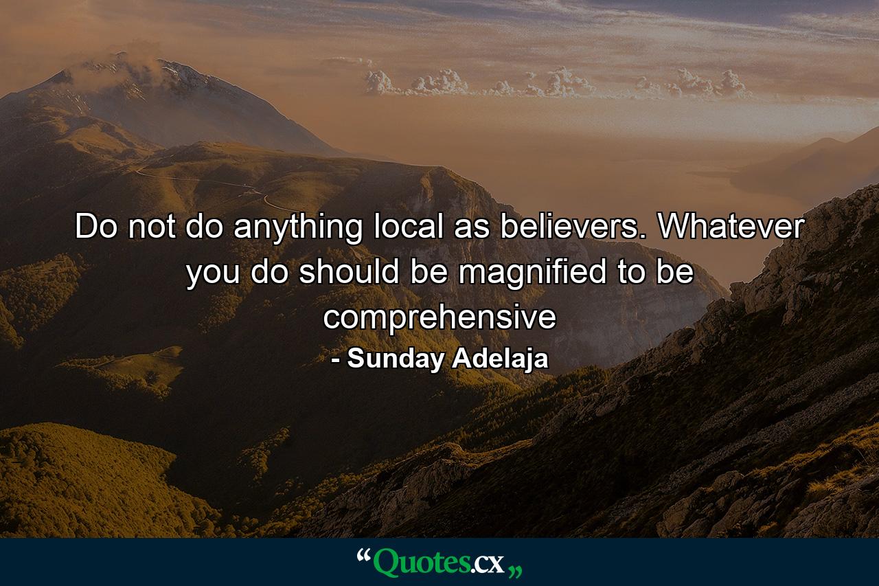 Do not do anything local as believers. Whatever you do should be magnified to be comprehensive - Quote by Sunday Adelaja