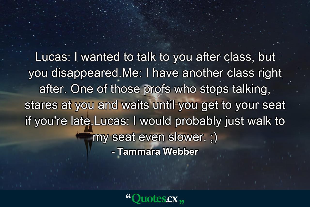 Lucas: I wanted to talk to you after class, but you disappeared.Me: I have another class right after. One of those profs who stops talking, stares at you and waits until you get to your seat if you're late.Lucas: I would probably just walk to my seat even slower. ;) - Quote by Tammara Webber