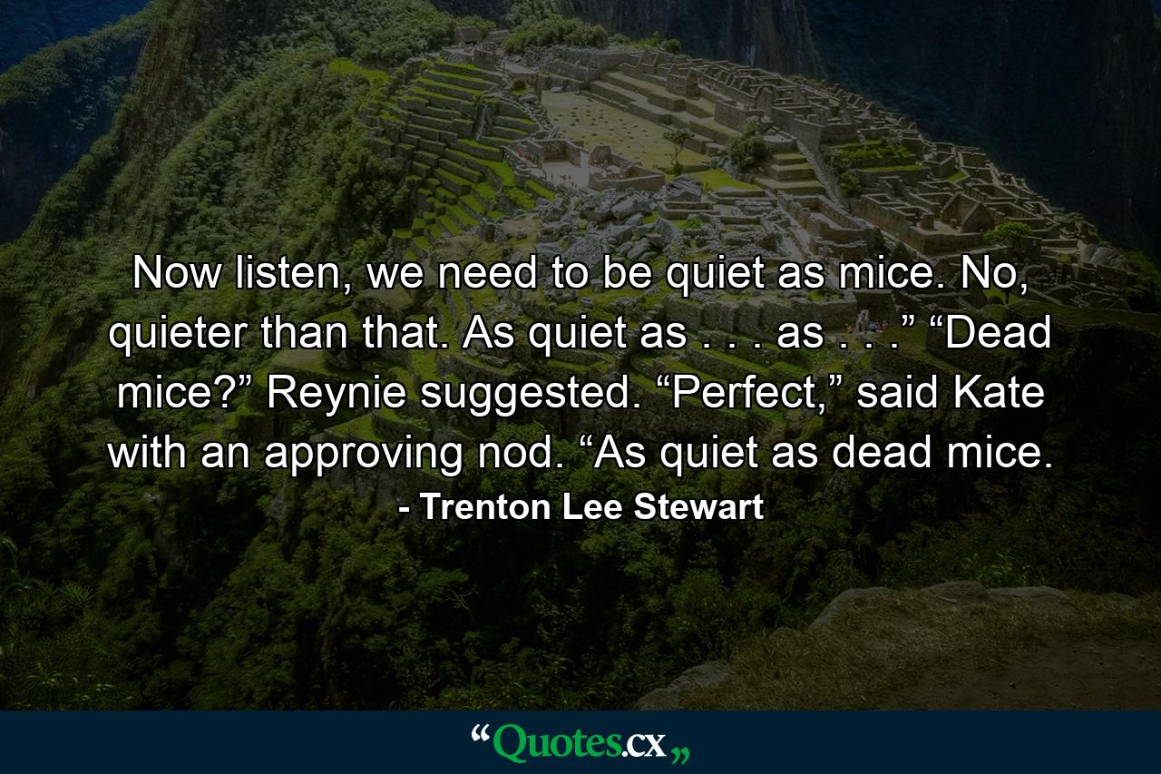 Now listen, we need to be quiet as mice. No, quieter than that. As quiet as . . . as . . .” “Dead mice?” Reynie suggested. “Perfect,” said Kate with an approving nod. “As quiet as dead mice. - Quote by Trenton Lee Stewart