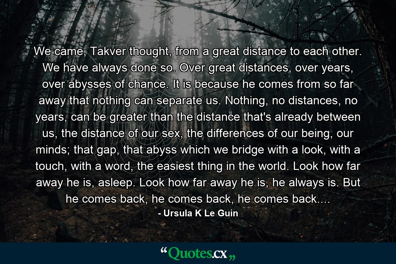 We came, Takver thought, from a great distance to each other. We have always done so. Over great distances, over years, over abysses of chance. It is because he comes from so far away that nothing can separate us. Nothing, no distances, no years, can be greater than the distance that's already between us, the distance of our sex, the differences of our being, our minds; that gap, that abyss which we bridge with a look, with a touch, with a word, the easiest thing in the world. Look how far away he is, asleep. Look how far away he is, he always is. But he comes back, he comes back, he comes back.... - Quote by Ursula K Le Guin