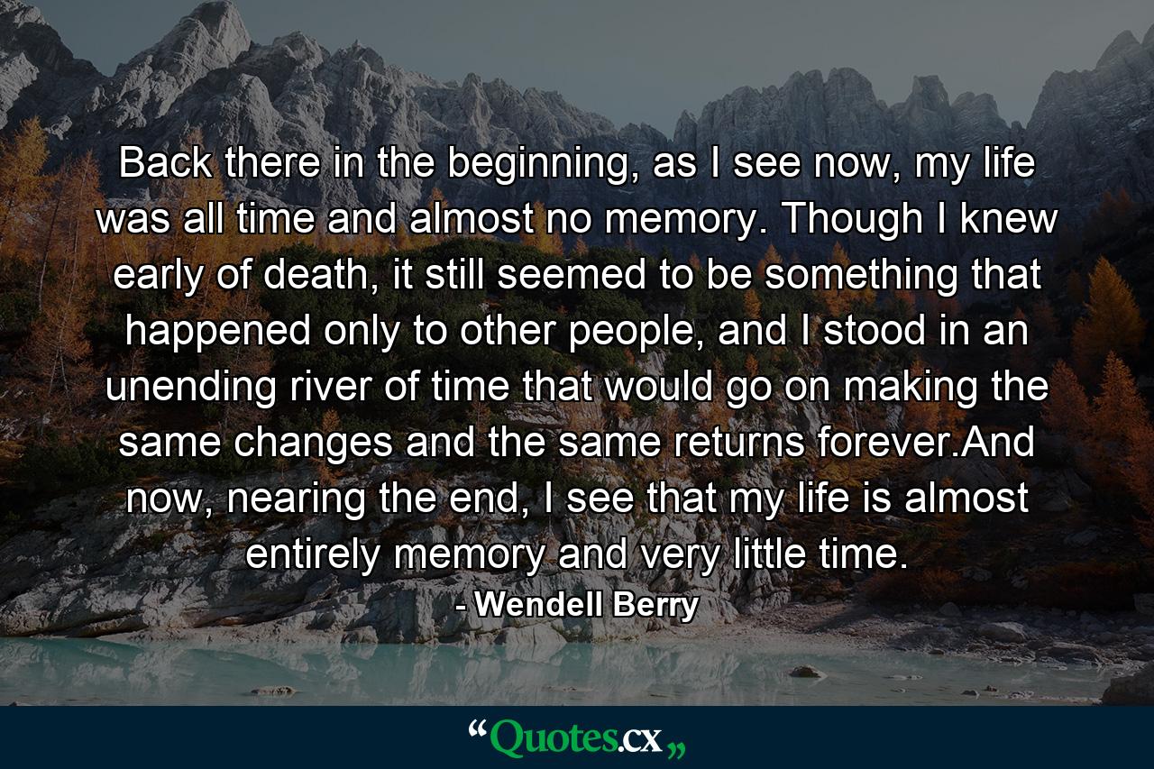 Back there in the beginning, as I see now, my life was all time and almost no memory. Though I knew early of death, it still seemed to be something that happened only to other people, and I stood in an unending river of time that would go on making the same changes and the same returns forever.And now, nearing the end, I see that my life is almost entirely memory and very little time. - Quote by Wendell Berry