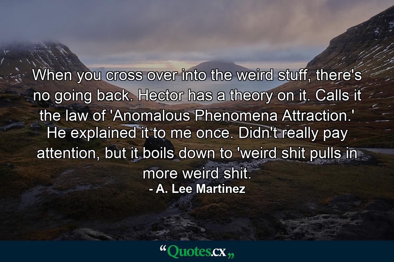 When you cross over into the weird stuff, there's no going back. Hector has a theory on it. Calls it the law of 'Anomalous Phenomena Attraction.' He explained it to me once. Didn't really pay attention, but it boils down to 'weird shit pulls in more weird shit. - Quote by A. Lee Martinez