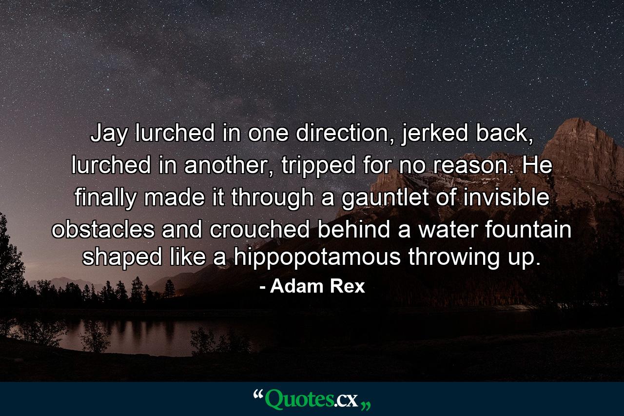 Jay lurched in one direction, jerked back, lurched in another, tripped for no reason. He finally made it through a gauntlet of invisible obstacles and crouched behind a water fountain shaped like a hippopotamous throwing up. - Quote by Adam Rex