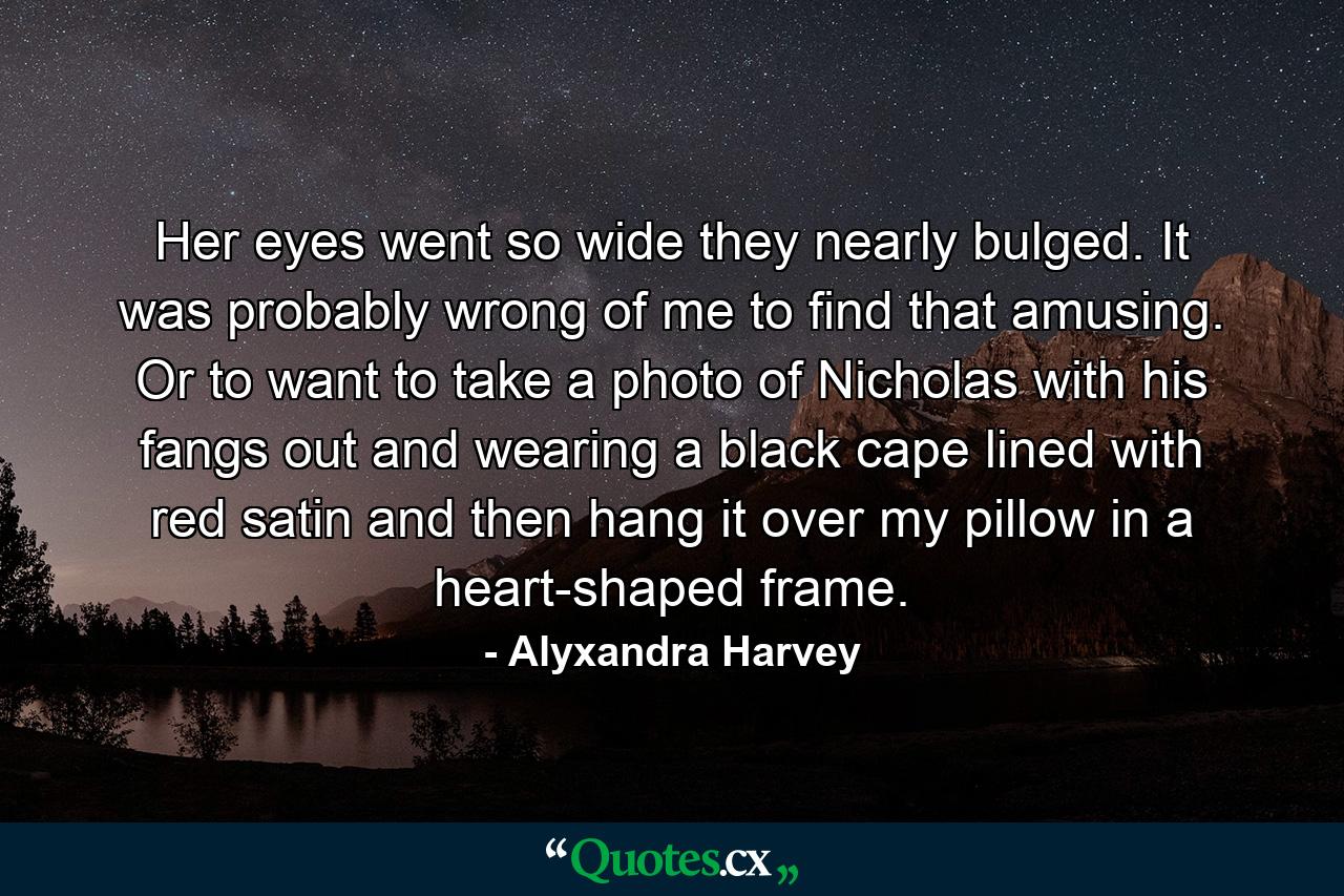 Her eyes went so wide they nearly bulged. It was probably wrong of me to find that amusing. Or to want to take a photo of Nicholas with his fangs out and wearing a black cape lined with red satin and then hang it over my pillow in a heart-shaped frame. - Quote by Alyxandra Harvey