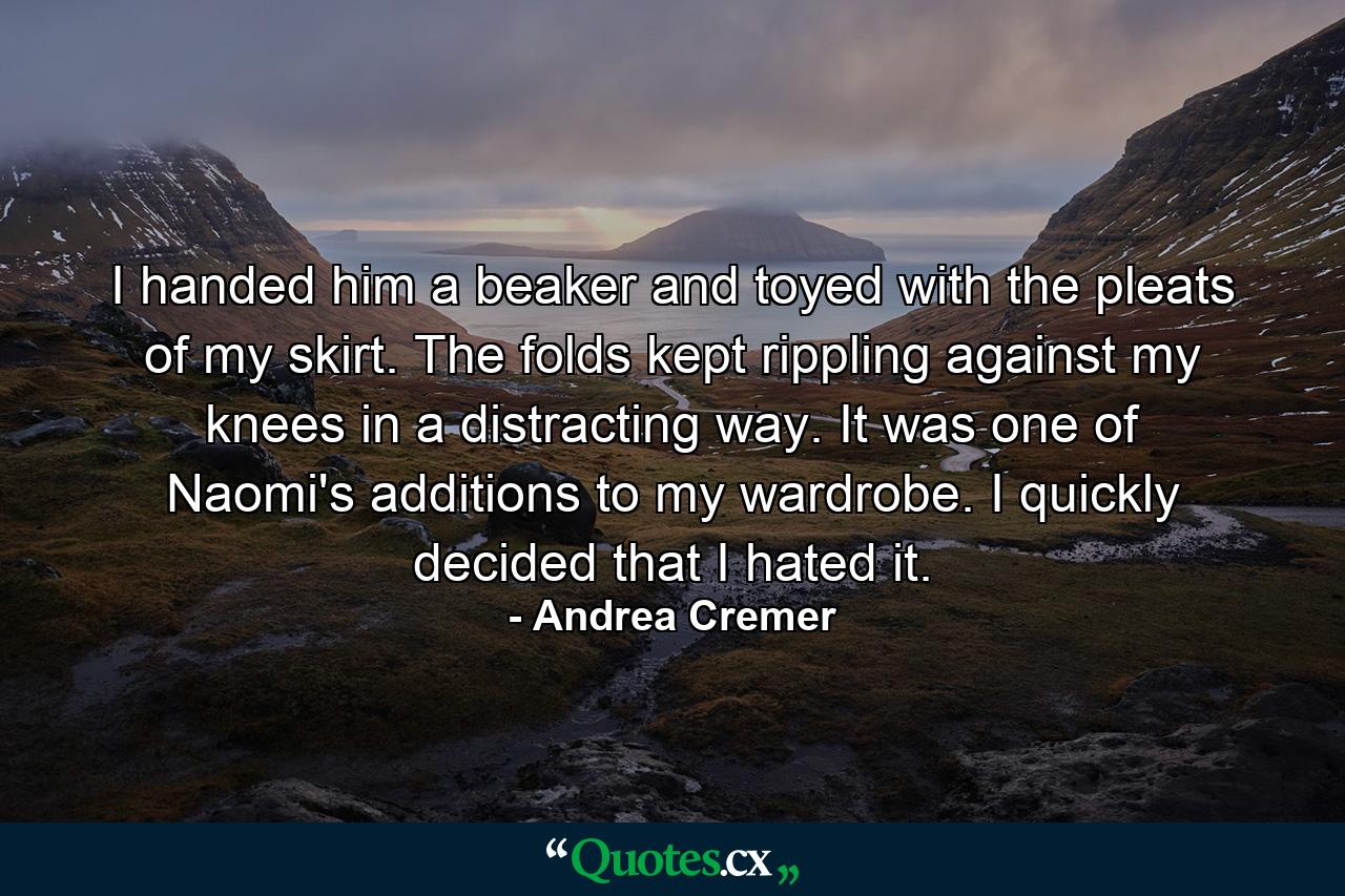 I handed him a beaker and toyed with the pleats of my skirt. The folds kept rippling against my knees in a distracting way. It was one of Naomi's additions to my wardrobe. I quickly decided that I hated it. - Quote by Andrea Cremer