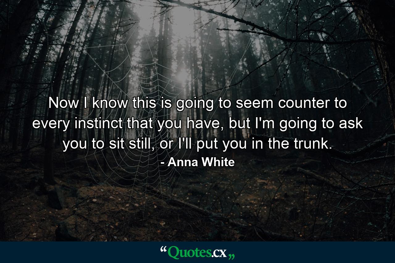 Now I know this is going to seem counter to every instinct that you have, but I'm going to ask you to sit still, or I'll put you in the trunk. - Quote by Anna White